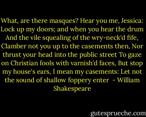 What, are there masques? Hear you me, Jessica:<br />Lock up my doors; and when you hear the drum<br />And the vile squealing of the wry-neck'd fife,<br />Clamber not you up to the casements then,<br />Nor thrust your head into the public street<br />To gaze on Christian fools with varnish'd faces,<br />But stop my house's ears, I mean my casements:<br />Let not the sound of shallow foppery enter<br /> - William Shakespeare