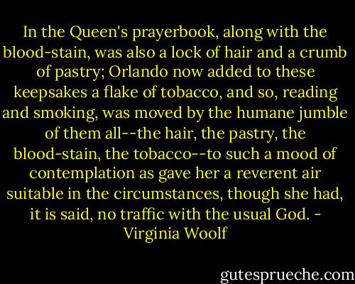 In the Queen's prayerbook, along with the<br />blood-stain, was also a lock of hair and a crumb of pastry; Orlando now<br />added to these keepsakes a flake of tobacco, and so, reading and smoking,<br />was moved by the humane jumble of them all--the hair, the pastry, the<br />blood-stain, the tobacco--to such a mood of contemplation as gave her a<br />reverent air suitable in the circumstances, though she had, it is said,<br />no traffic with the usual God. - Virginia Woolf