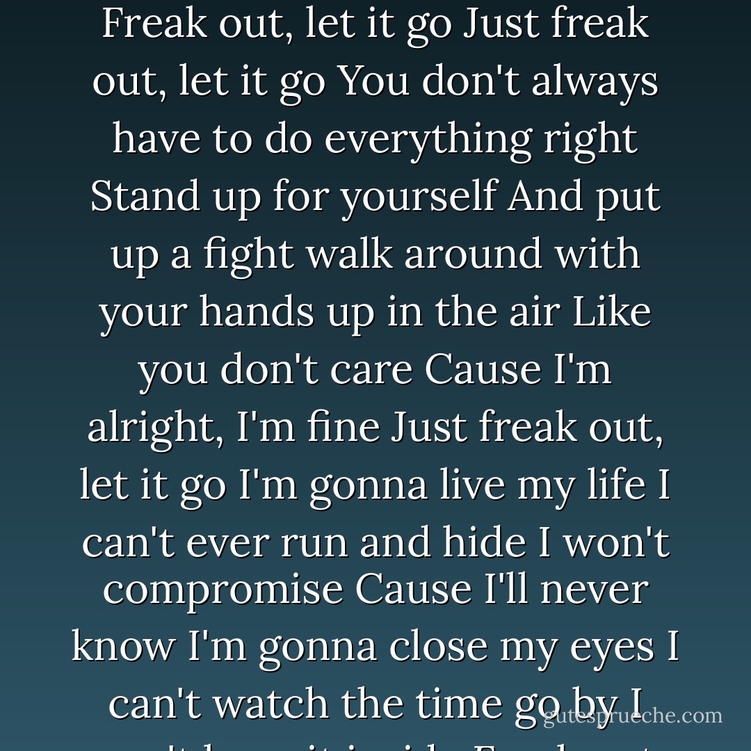 Try to tell me what I shouldn't do<br />You should know by now,<br />I won't listen to you<br />Walk around with my hands up in the air<br />Cause I don't care<br />Cause I'm alright, I'm fine<br />Just freak out, let it go<br />I'm gonna live my life<br />I can't ever run and hide<br />I won't compromise<br />Cause I'll never know<br />I'm gonna close my eyes<br />I can't watch the time go by<br />I won't keep it inside<br />Freak out, let it go<br />Just freak out, let it go<br />You don't always have to do everything right<br />Stand up for yourself<br />And put up a fight<br />walk around with your hands up in the air<br />Like you don't care<br />Cause I'm alright, I'm fine<br />Just freak out, let it go<br />I'm gonna live my life<br />I can't ever run and hide<br />I won't compromise<br />Cause I'll never know<br />I'm gonna close my eyes<br />I can't watch the time go by<br />I won't keep it inside<br />Freak out, let it go<br />On my own<br />Let it go<br />Yeah, yeah, yeah<br />Just let me live my life<br />I can't ever run and hide<br />I won't compromise<br />Cause I'll never know<br />I'm gonna close my eyes<br />I can't watch the time go by<br />I won't keep it inside<br />Freak out, let it go<br />Gonna freak out, let it go<br />Gonna freak out, let it go - Avril Lavigne
