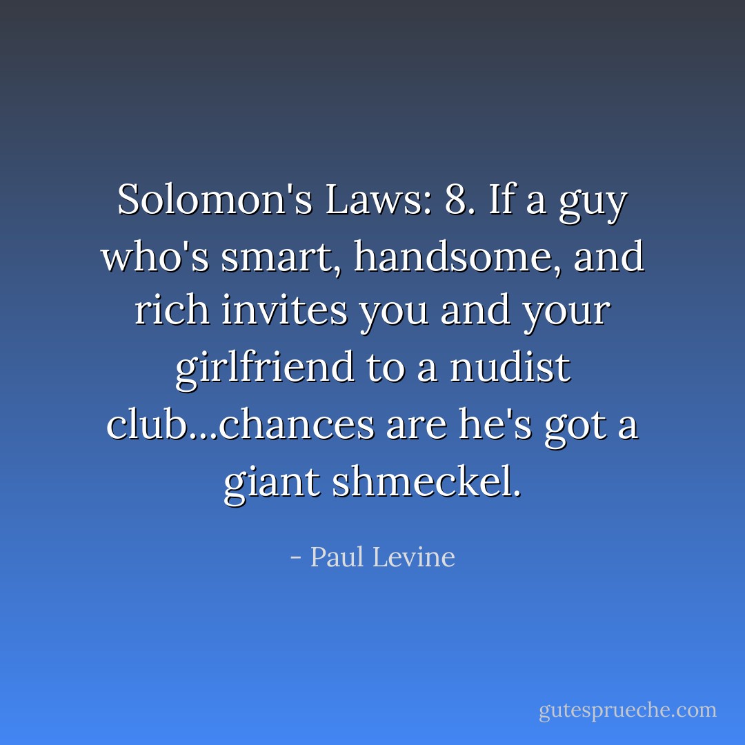 Solomon's Laws:<br />8. If a guy who's smart, handsome, and rich invites you and your girlfriend to a nudist club...chances are he's got a giant <i>shmeckel</i>. - Paul Levine