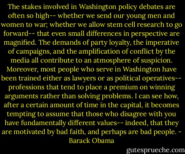 The stakes involved in Washington policy debates are often so high-- whether we send our young men and women to war; whether we allow stem cell research to go forward-- that even small differences in perspective are magnified. The demands of party loyalty, the imperative of campaigns, and the amplification of conflict by the media all contribute to an atmosphere of suspicion. Moreover, most people who serve in Washington have been trained either as lawyers or as political operatives-- professions that tend to place a premium on winning arguments rather than solving problems. I can see how, after a certain amount of time in the capital, it becomes tempting to assume that those who disagree with you have fundamentally different values-- indeed, that they are motivated by bad faith, and perhaps are bad people. - Barack Obama