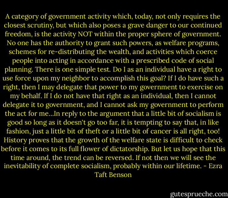 A category of government activity which, today, not only requires the closest scrutiny, but which also poses a grave danger to our continued freedom, is the activity NOT within the proper sphere of government. No one has the authority to grant such powers, as welfare programs, schemes for re-distributing the wealth, and activities which coerce people into acting in accordance with a prescribed code of social planning. There is one simple test. Do I as an individual have a right to use force upon my neighbor to accomplish this goal? If I do have such a right, then I may delegate that power to my government to exercise on my behalf. If I do not have that right as an individual, then I cannot delegate it to government, and I cannot ask my government to perform the act for me…In reply to the argument that a little bit of socialism is good so long as it doesn't go too far, it is tempting to say that, in like fashion, just a little bit of theft or a little bit of cancer is all right, too! History proves that the growth of the welfare state is difficult to check before it comes to its full flower of dictatorship. But let us hope that this time around, the trend can be reversed. If not then we will see the inevitability of complete socialism, probably within our lifetime. - Ezra Taft Benson