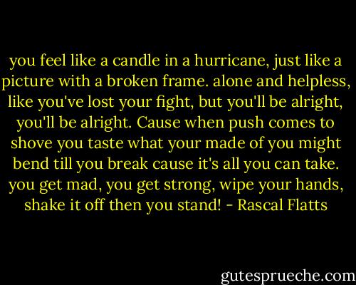 you feel like a candle in a hurricane, just like a picture with a broken frame. alone and helpless, like you've lost your fight, but you'll be alright, you'll be alright. Cause when push comes to shove you taste what your made of you might bend till you break cause it's all you can take. you get mad, you get strong, wipe your hands, shake it off then you stand! - Rascal Flatts
