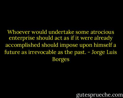 Whoever would undertake some atrocious enterprise should act as if it were already accomplished should impose upon himself a future as irrevocable as the past. - Jorge Luis Borges