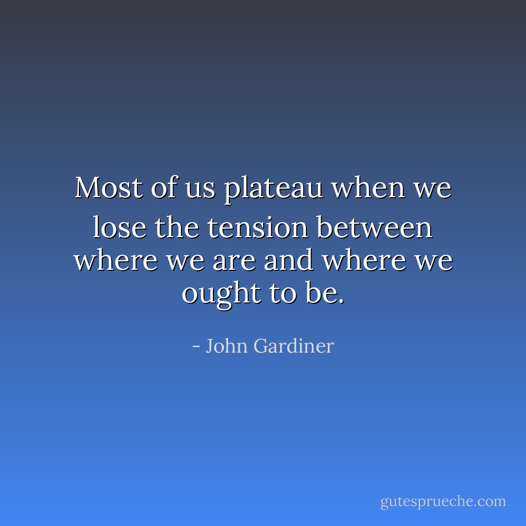 Most of us plateau when we lose the tension between where we are and where we ought to be. - John Gardiner