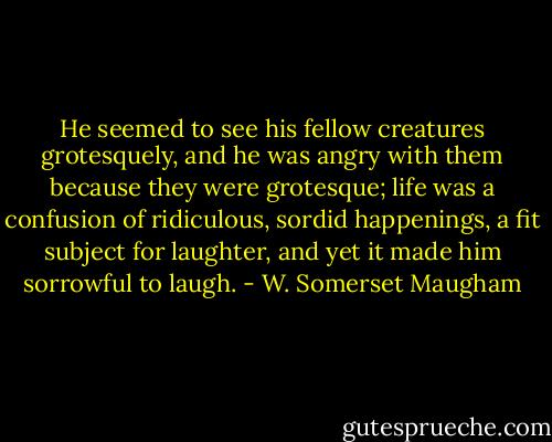 He seemed to see his fellow creatures grotesquely, and he was angry with them because they were grotesque; life was a confusion of ridiculous, sordid happenings, a fit subject for laughter, and yet it made him sorrowful to laugh. - W. Somerset Maugham