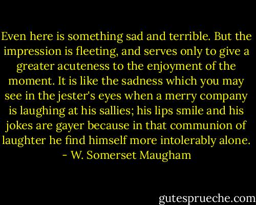 Even here is something sad and terrible. But the impression is fleeting, and serves only to give a greater acuteness to the enjoyment of the moment. It is like the sadness which you may see in the jester's eyes when a merry company is laughing at his sallies; his lips smile and his jokes are gayer because in that communion of laughter he find himself more intolerably alone. - W. Somerset Maugham