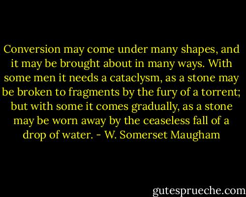 Conversion may come under many shapes, and it may be brought about in many ways. With some men it needs a cataclysm, as a stone may be broken to fragments by the fury of a torrent; but with some it comes gradually, as a stone may be worn away by the ceaseless fall of a drop of water. - W. Somerset Maugham