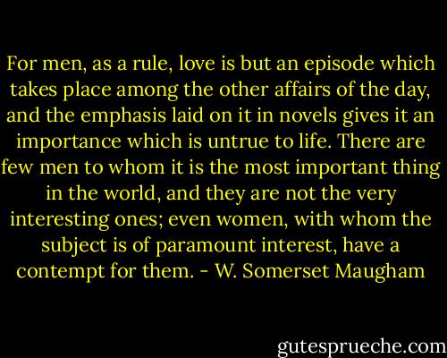 For men, as a rule, love is but an episode which takes place among the other affairs of the day, and the emphasis laid on it in novels gives it an importance which is untrue to life. There are few men to whom it is the most important thing in the world, and they are not the very interesting ones; even women, with whom the subject is of paramount interest, have a contempt for them. - W. Somerset Maugham