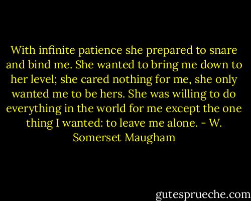 With infinite patience she prepared to snare and bind me. She wanted to bring me down to her level; she cared nothing for me, she only wanted me to be hers. She was willing to do everything in the world for me except the one thing I wanted: to leave me alone. - W. Somerset Maugham