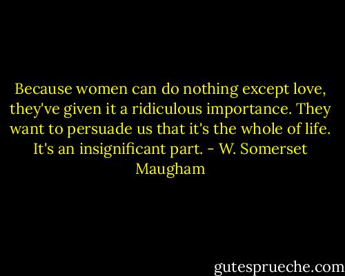 Because women can do nothing except love, they've given it a ridiculous importance. They want to persuade us that it's the whole of life. It's an insignificant part. - W. Somerset Maugham