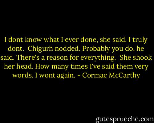 I dont know what I ever done, she said. I truly dont.<br /><br />Chigurh nodded. Probably you do, he said. There's a reason for everything.<br /><br />She shook her head. How many times I've said them very words. I wont again. - Cormac McCarthy