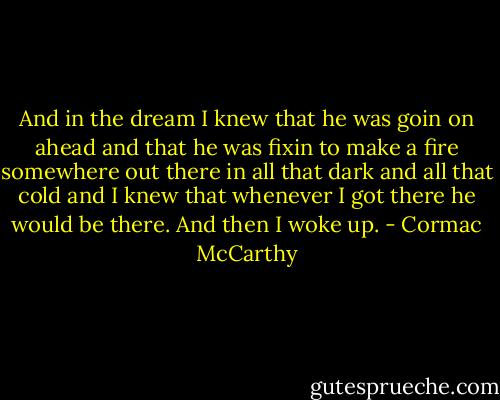 And in the dream I knew that he was goin on ahead and that he was fixin to make a fire somewhere out there in all that dark and all that cold and I knew that whenever I got there he would be there. And then I woke up. - Cormac McCarthy