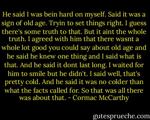 He said I was bein hard on myself. Said it was a sign of old age. Tryin to set things right. I guess there's some truth to that. But it aint the whole truth. I agreed with him that there wasnt a whole lot good you could say about old age and he said he knew one thing and I said what is that. And he said it dont last long. I waited for him to smile but he didn't. I said well, that's pretty cold. And he said it was no colder than what the facts called for. So that was all there was about that. - Cormac McCarthy