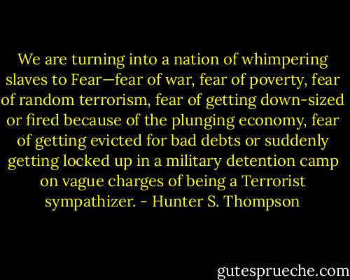 We are turning into a nation of whimpering slaves to Fear—fear of war, fear of poverty, fear of random terrorism, fear of getting down-sized or fired because of the plunging economy, fear of getting evicted for bad debts or suddenly getting locked up in a military detention camp on vague charges of being a Terrorist sympathizer. - Hunter S. Thompson