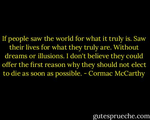 If people saw the world for what it truly is. Saw their lives for what they truly are. Without dreams or illusions. I don't believe they could offer the first reason why they should not elect to die as soon as possible. - Cormac McCarthy