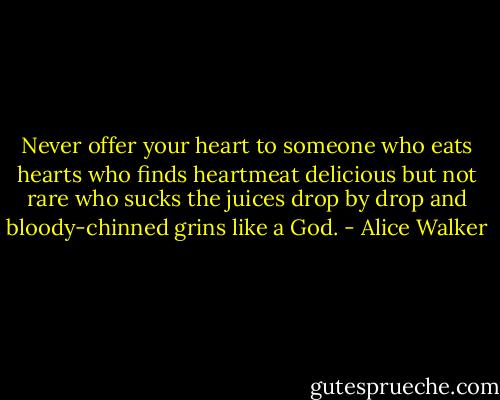 Never offer your heart<br />to someone who eats hearts<br />who finds heartmeat<br />delicious<br />but not rare<br />who sucks the juices<br />drop by drop<br />and bloody-chinned<br />grins<br />like a God. - Alice Walker