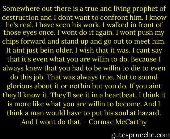 Somewhere out there is a true and living prophet of destruction and I dont want to confront him. I know he's real. I have seen his work. I walked in front of those eyes once. I wont do it again. I wont push my chips forward and stand up and go out to meet him. It aint just bein older. I wish that it was. I cant say that it's even what you are willin to do. Because I always knew that you had to be willin to die to even do this job. That was always true. Not to sound glorious about it or nothin but you do. If you aint they'll know it. They'll see it in a heartbeat. I think it is more like what you are willin to become. And I think a man would have to put his soul at hazard. And I wont do that. - Cormac McCarthy
