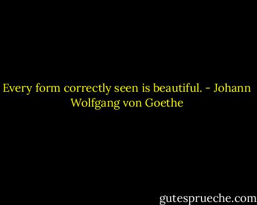 Every form correctly seen is beautiful. - Johann Wolfgang von Goethe