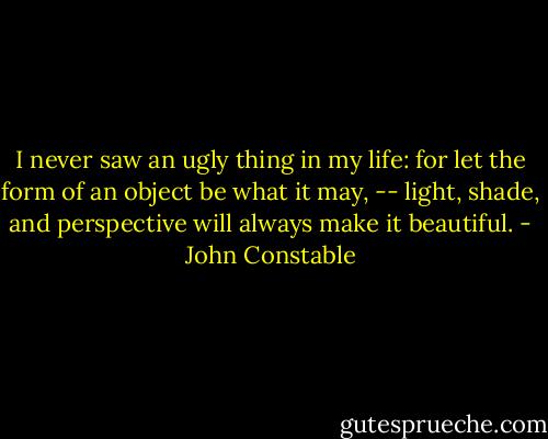 I never saw an ugly thing in my life: for let the form of an object be what it may, -- light, shade, and perspective will always make it beautiful. - John Constable