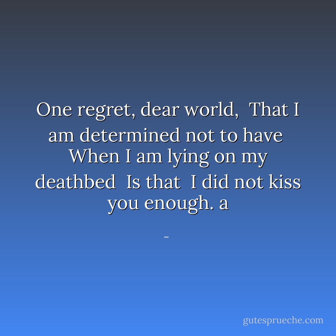 One regret, dear world, <br />That I am determined not to have <br />When I am lying on my deathbed <br />Is that <br />I did not kiss you enough. a - 