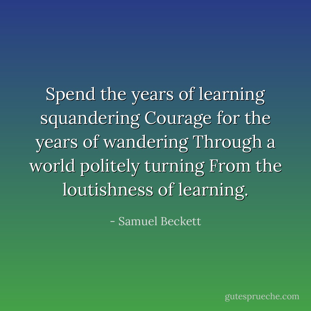 Spend the years of learning squandering<br />Courage for the years of wandering<br />Through a world politely turning<br />From the loutishness of learning. - Samuel Beckett