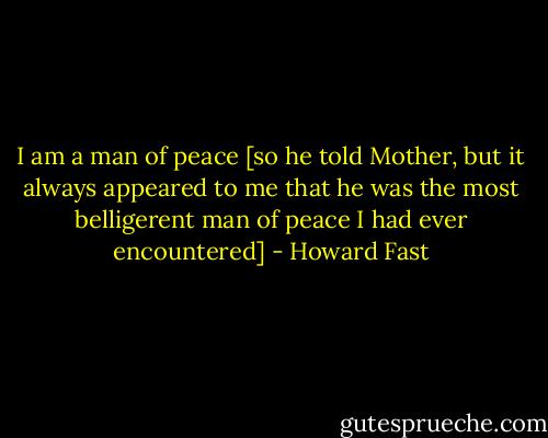 I am a man of peace [so he told Mother, but it always appeared to me that he was the most belligerent man of peace I had ever encountered] - Howard Fast