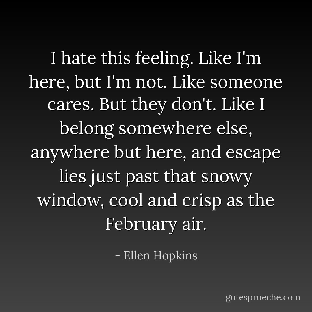 I hate this feeling. Like I'm here, but I'm not. Like someone cares. But they don't. Like I belong somewhere else, anywhere but here, and escape lies just past that snowy window, cool and crisp as the February air. - Ellen Hopkins