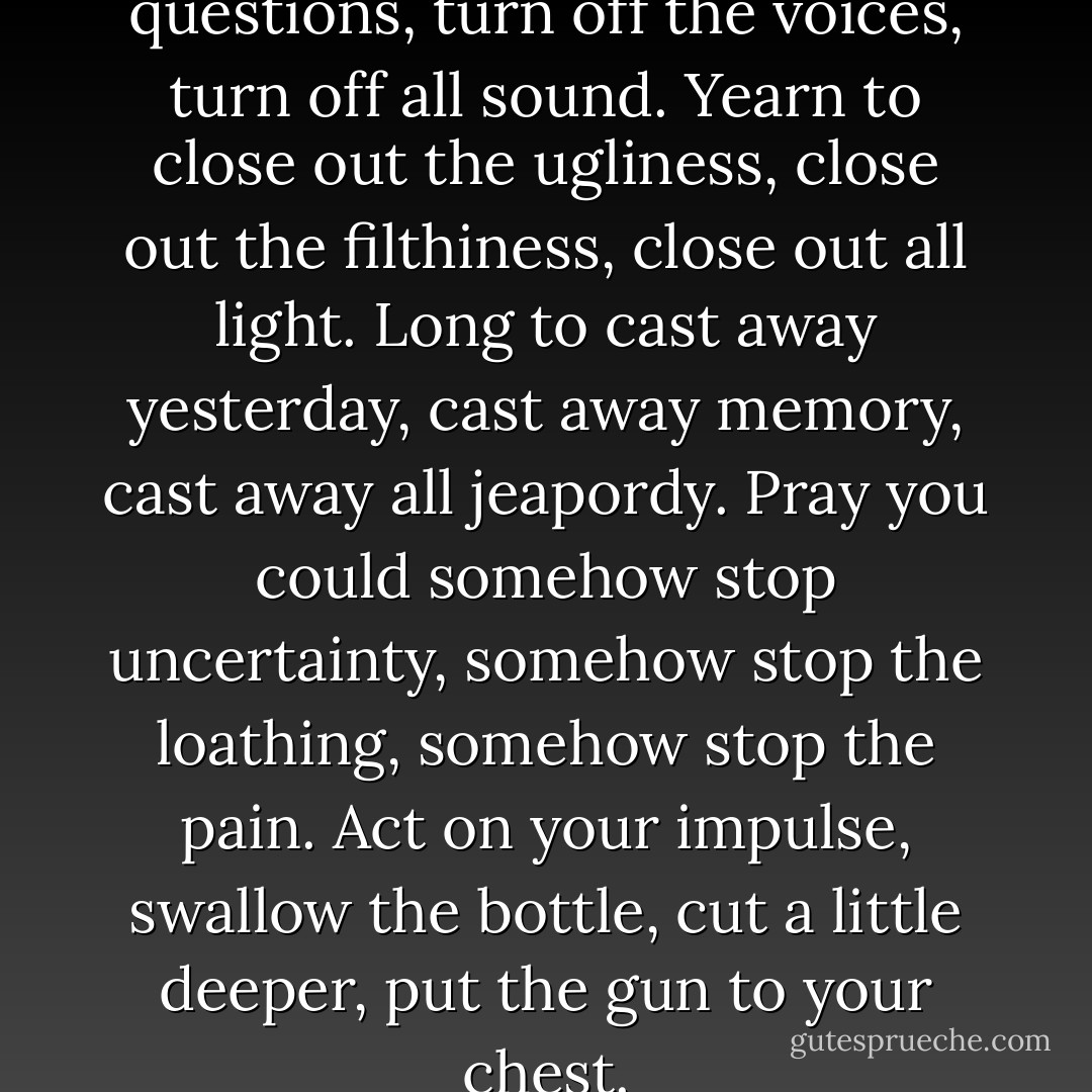 Wish you could turn off the questions, turn off the voices, turn off all sound.<br />Yearn to close out the ugliness, close out the filthiness, close out all light.<br />Long to cast away yesterday, cast away memory, cast away all jeapordy.<br />Pray you could somehow stop uncertainty, somehow stop the loathing, somehow stop the pain.<br />Act on your impulse, swallow the bottle, cut a little deeper, put the gun to your chest. - Ellen Hopkins