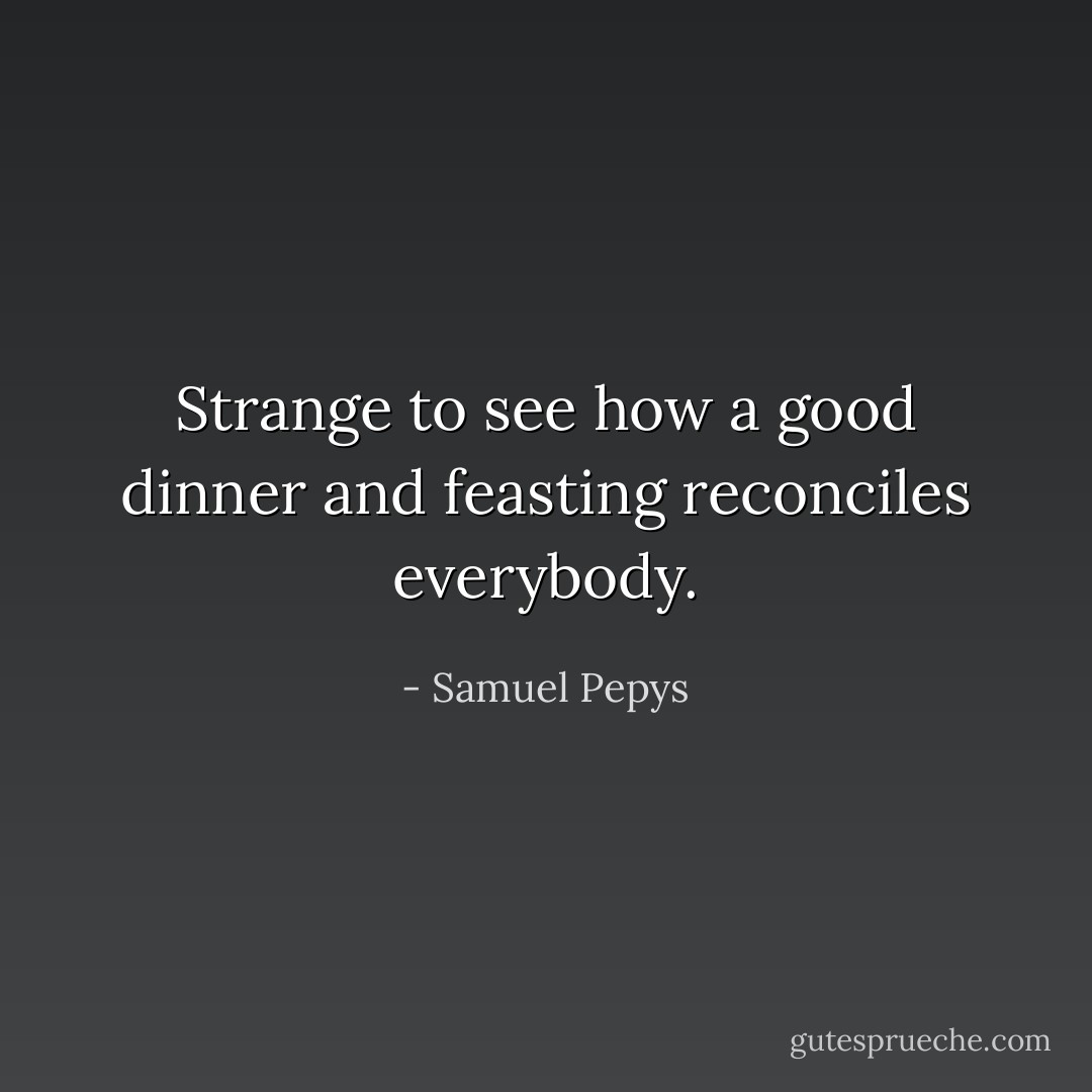Strange to see how a good dinner and feasting reconciles everybody. - Samuel Pepys