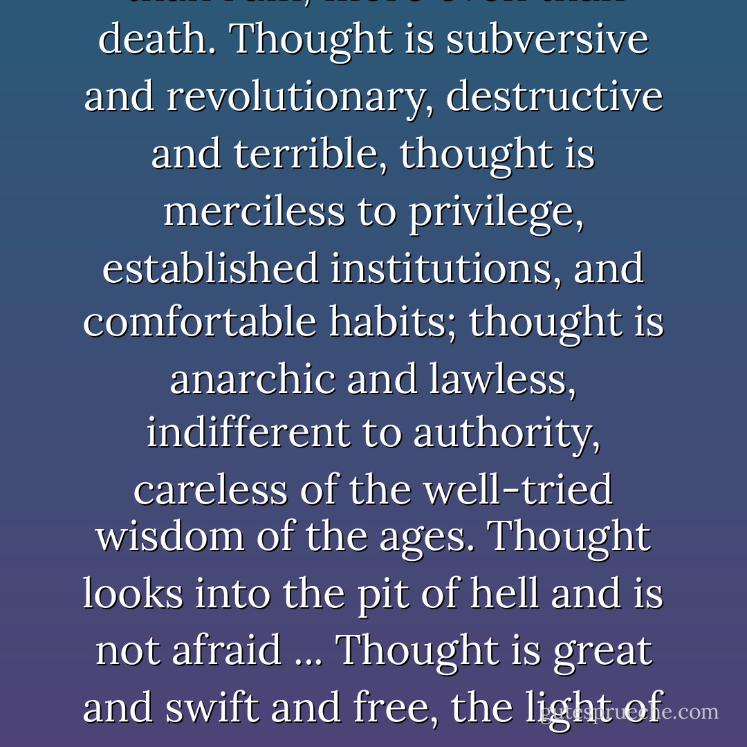 Men fear thought as they fear nothing else on earth -- more than ruin, more even than death. Thought is subversive and revolutionary, destructive and terrible, thought is merciless to privilege, established institutions, and comfortable habits; thought is anarchic and lawless, indifferent to authority, careless of the well-tried wisdom of the ages. Thought looks into the pit of hell and is not afraid ... Thought is great and swift and free, the light of the world, and the chief glory of man. - Bertrand Russell