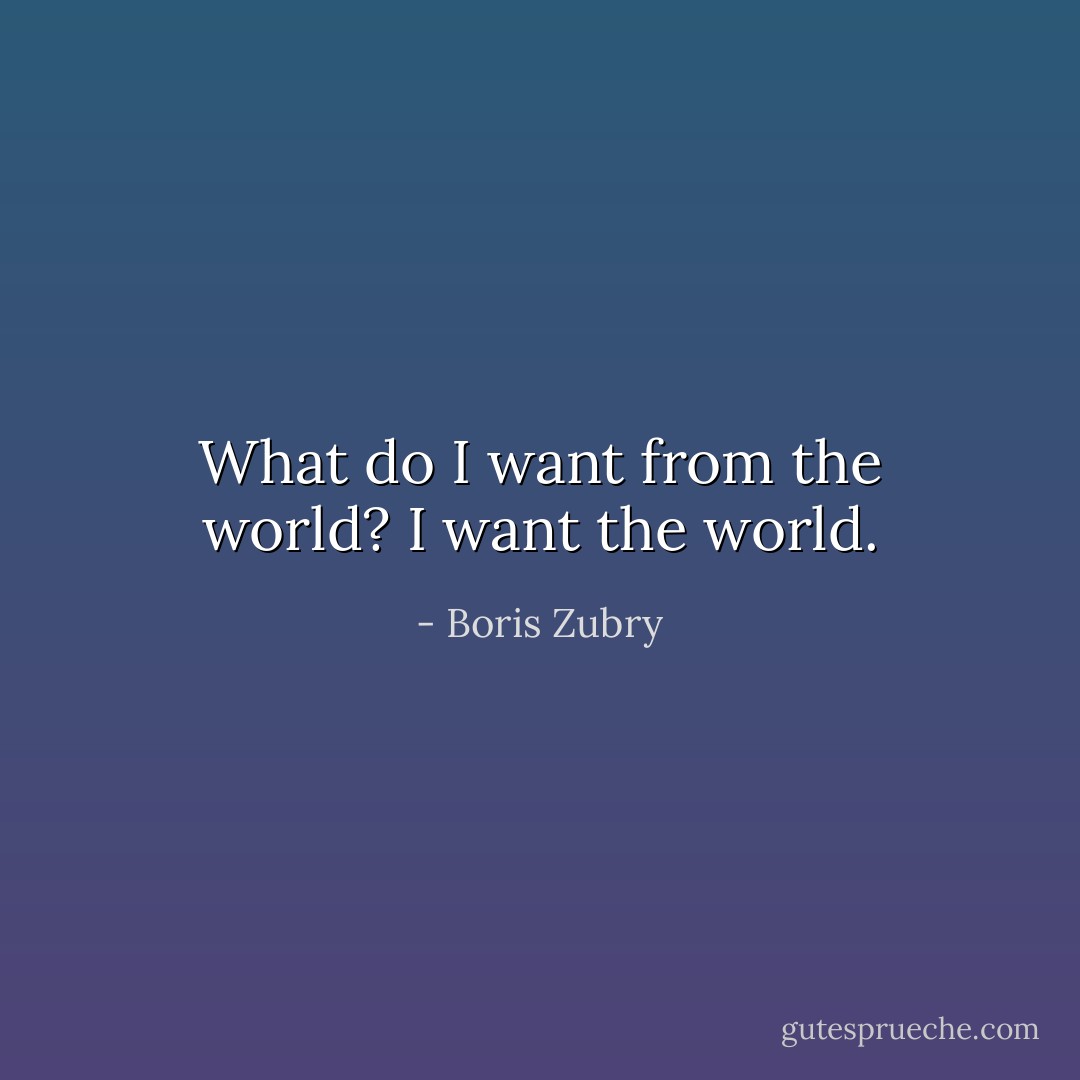What do I want from the world? I want the world. - Boris Zubry