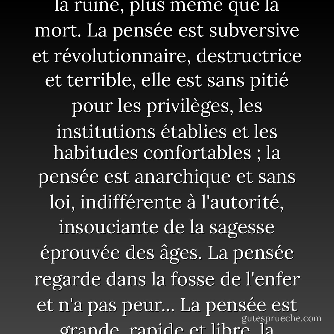 Les hommes craignent la pensée comme ils ne craignent rien d'autre sur terre - plus que la ruine, plus même que la mort. La pensée est subversive et révolutionnaire, destructrice et terrible, elle est sans pitié pour les privilèges, les institutions établies et les habitudes confortables ; la pensée est anarchique et sans loi, indifférente à l'autorité, insouciante de la sagesse éprouvée des âges. La pensée regarde dans la fosse de l'enfer et n'a pas peur... La pensée est grande, rapide et libre, la lumière du monde et la principale gloire de l'homme. - Bertrand Russell