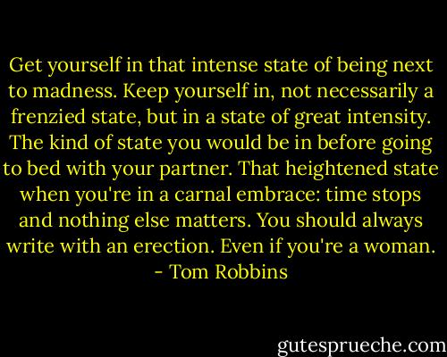 Get yourself in that intense state of being next to madness. Keep yourself in, not necessarily a frenzied state, but in a state of great intensity. The kind of state you would be in before going to bed with your partner. That heightened state when you're in a carnal embrace: time stops and nothing else matters. You should always write with an erection. Even if you're a woman. - Tom Robbins