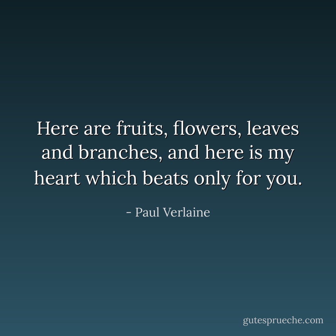 Here are fruits, flowers, leaves and branches, and here is my heart which beats only for you. - Paul Verlaine