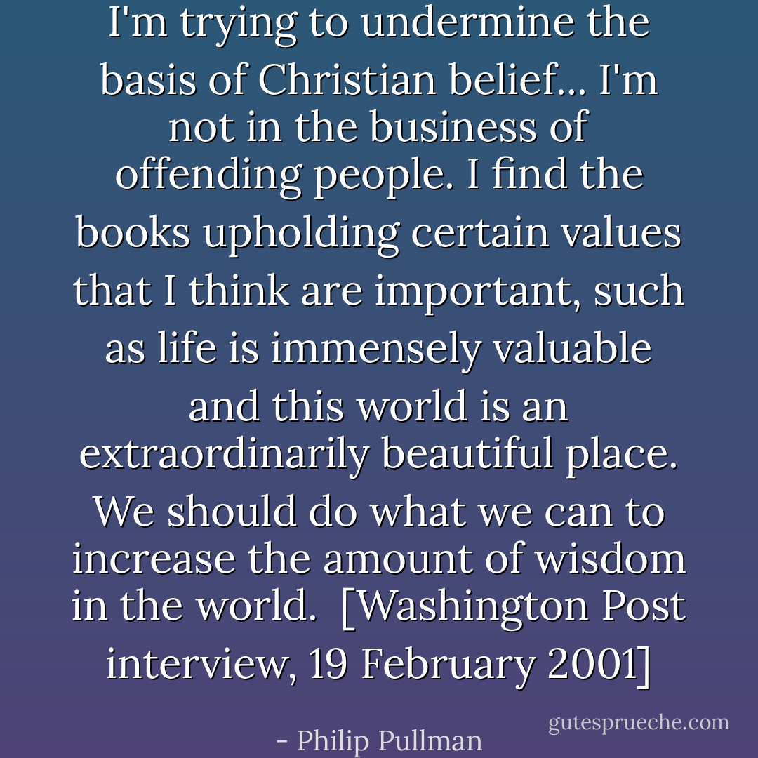 I'm trying to undermine the basis of Christian belief... I'm not in the business of offending people. I find the books upholding certain values that I think are important, such as life is immensely valuable and this world is an extraordinarily beautiful place. We should do what we can to increase the amount of wisdom in the world.<br /><br />[<i>Washington Post interview, 19 February 2001</i>] - Philip Pullman