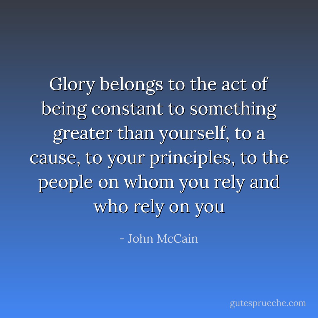 Glory belongs to the act of being constant to something greater than yourself, to a cause, to your principles, to the people on whom you rely and who rely on you - John McCain
