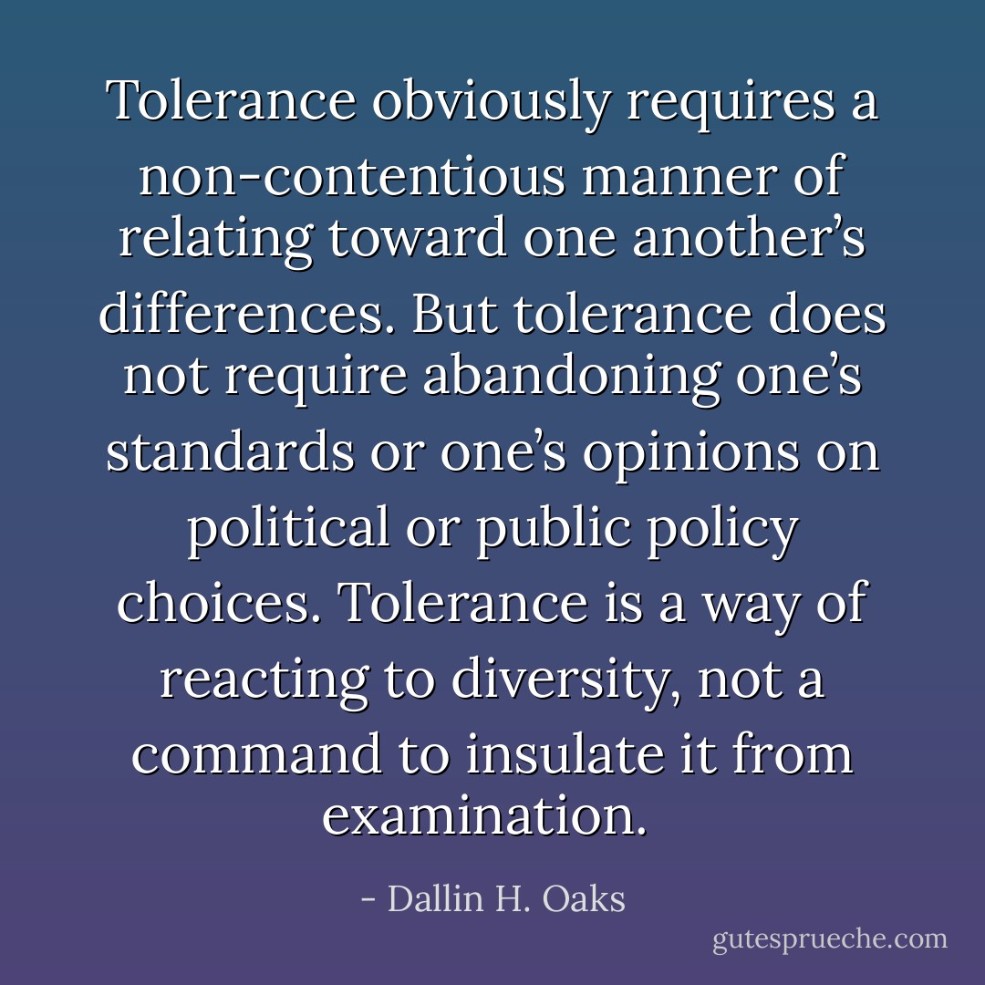 Tolerance obviously requires a non-contentious manner of relating toward one another’s differences. But tolerance does not require abandoning one’s standards or one’s opinions on political or public policy choices. Tolerance is a way of reacting to diversity, not a command to insulate it from examination.  - Dallin H. Oaks