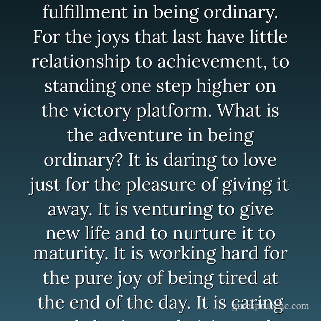 And while it takes courage to achieve greatness, it takes more courage to find fulfillment in being ordinary. For the joys that last have little relationship to achievement, to standing one step higher on the victory platform. What is the adventure in being ordinary? It is daring to love just for the pleasure of giving it away. It is venturing to give new life and to nurture it to maturity. It is working hard for the pure joy of being tired at the end of the day. It is caring and sharing and giving and loving… - Marilyn Thomsen