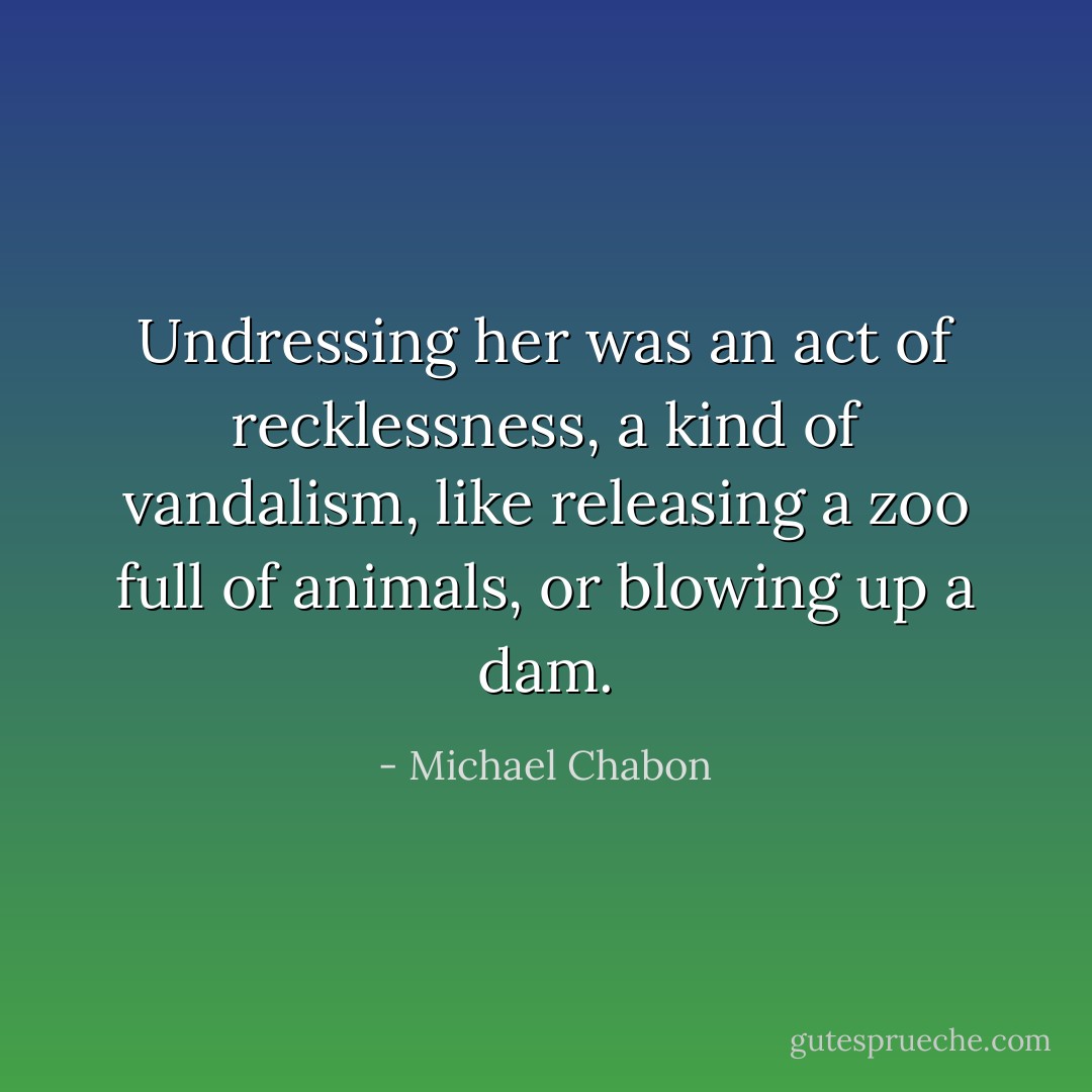 Undressing her was an act of recklessness, a kind of vandalism, like releasing a zoo full of animals, or blowing up a dam. - Michael Chabon