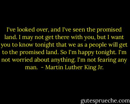 I've looked over, and I've seen the promised land. I may not get there with you, but I want you to know tonight that we as a people will get to the promised land. So I'm happy tonight. I'm not worried about anything. I'm not fearing any man.  - Martin Luther King Jr.