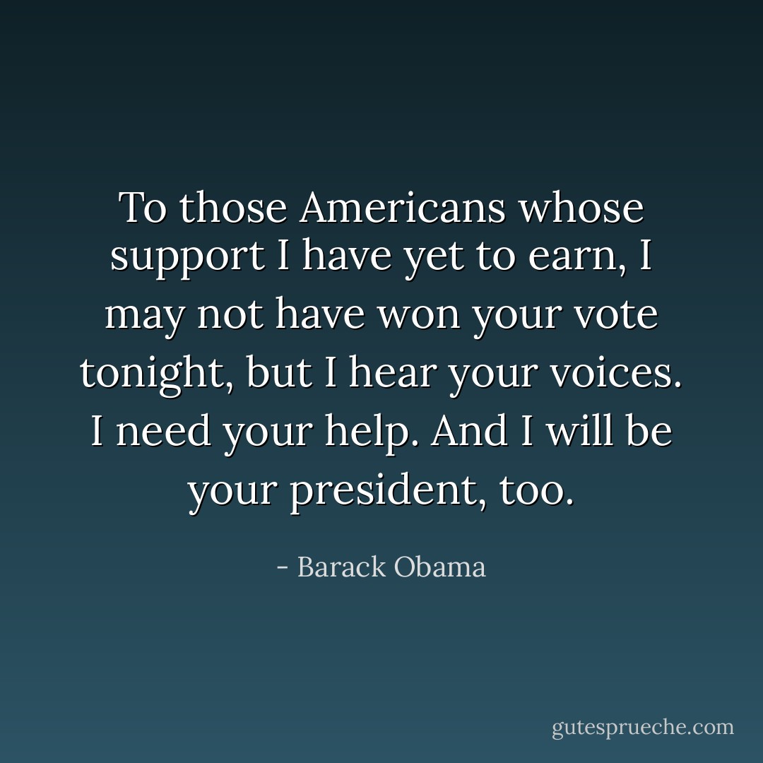 To those Americans whose support I have yet to earn, I may not have won your vote tonight, but I hear your voices. I need your help. And I will be your president, too. - Barack Obama