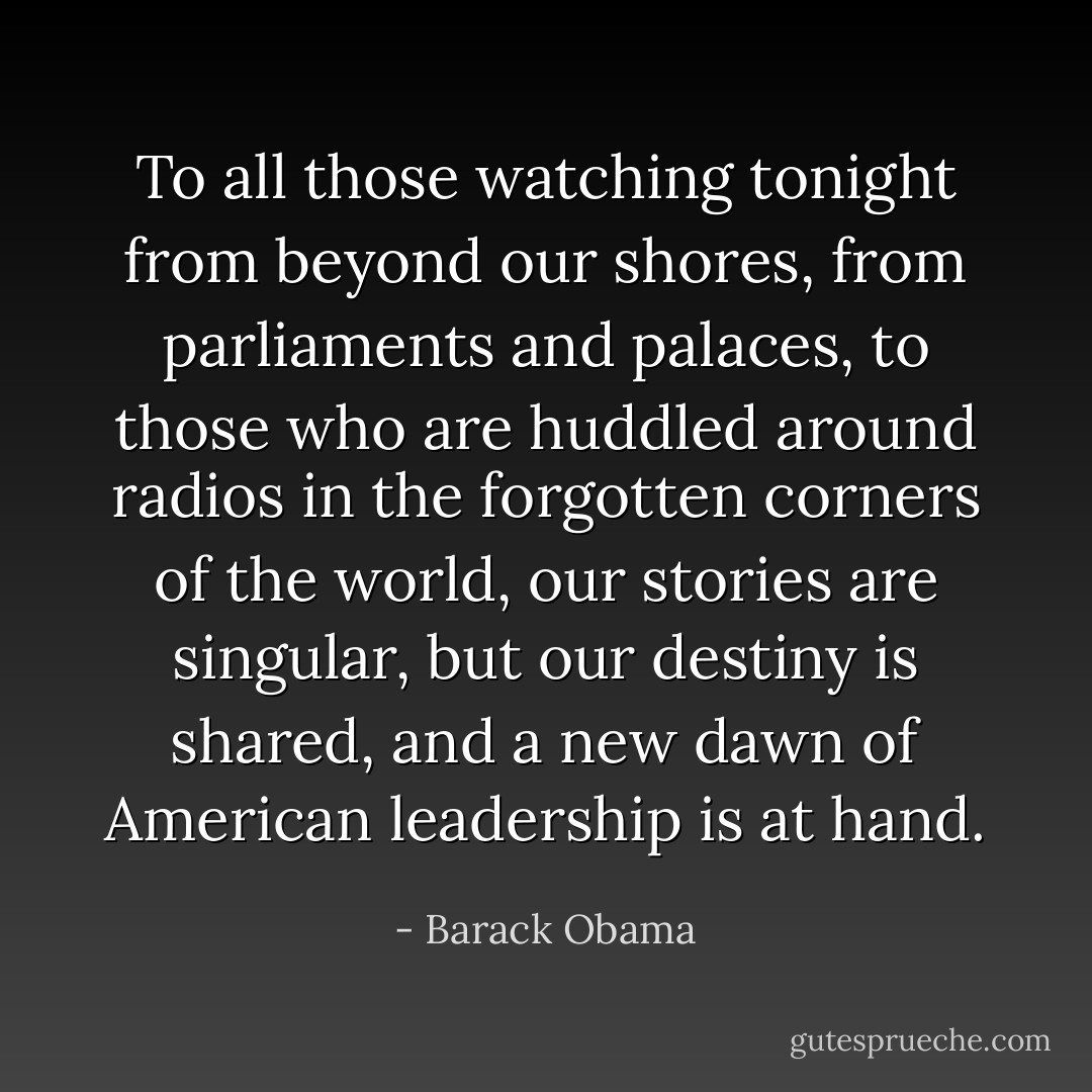 To all those watching tonight from beyond our shores, from parliaments and palaces, to those who are huddled around radios in the forgotten corners of the world, our stories are singular, but our destiny is shared, and a new dawn of American leadership is at hand. - Barack Obama