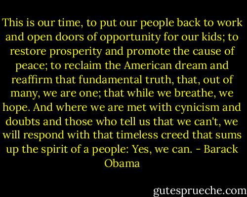 This is our time, to put our people back to work and open doors of opportunity for our kids; to restore prosperity and promote the cause of peace; to reclaim the American dream and reaffirm that fundamental truth, that, out of many, we are one; that while we breathe, we hope. And where we are met with cynicism and doubts and those who tell us that we can't, we will respond with that timeless creed that sums up the spirit of a people: Yes, we can. - Barack Obama