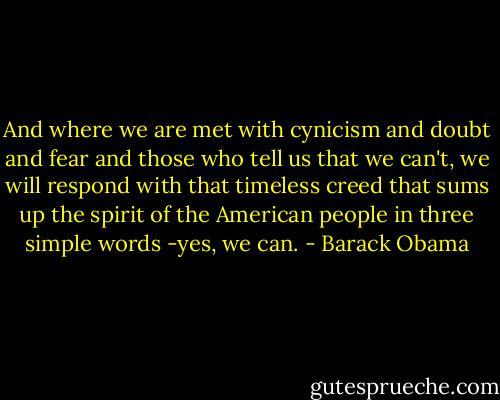 And where we are met with cynicism and doubt and fear and those who tell us that we can't, we will respond with that timeless creed that sums up the spirit of the American people in three simple words -yes, we can. - Barack Obama