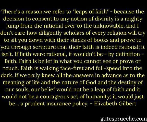 There's a reason we refer to "leaps of faith" - because the decision to consent to any notion of divinity is a mighty jump from the rational over to the unknowable, and I don't care how diligently scholars of every religion will try to sit you down with their stacks of books and prove to you through scripture that their faith is indeed rational; it isn't. If faith were rational, it wouldn't be - by definition - faith. Faith is belief in what you cannot see or prove or touch. Faith is walking face-first and full-speed into the dark. If we truly knew all the answers in advance as to the meaning of life and the nature of God and the destiny of our souls, our belief would not be a leap of faith and it would not be a courageous act of humanity; it would just be... a prudent insurance policy. - Elizabeth Gilbert