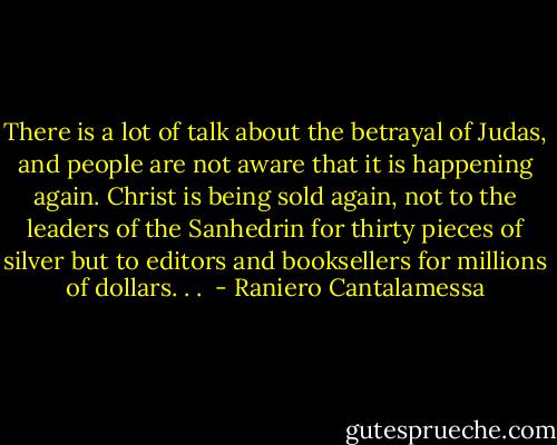 There is a lot of talk about the betrayal of Judas, and people are not aware that it is happening again. Christ is being sold again, not to the leaders of the Sanhedrin for thirty pieces of silver but to editors and booksellers for millions of dollars. . .  - Raniero Cantalamessa