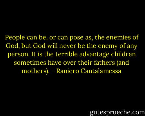 People can be, or can pose as, the enemies of God, but God will never be the enemy of any person. It is the terrible advantage children sometimes have over their fathers (and mothers). - Raniero Cantalamessa