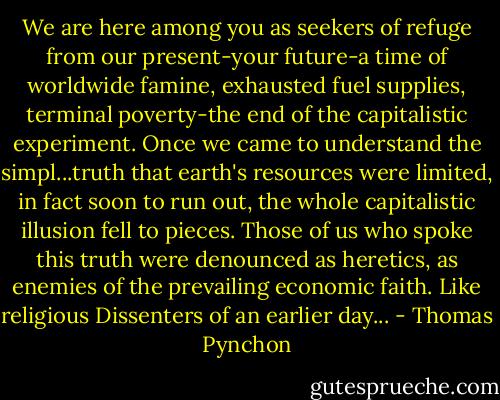 We are here among you as seekers of refuge from our present-your future-a time of worldwide famine, exhausted fuel supplies, terminal poverty-the end of the capitalistic experiment. Once we came to understand the simpl...truth that earth's resources were limited, in fact soon to run out, the whole capitalistic illusion fell to pieces. Those of us who spoke this truth were denounced as heretics, as enemies of the prevailing economic faith. Like religious Dissenters of an earlier day... - Thomas Pynchon