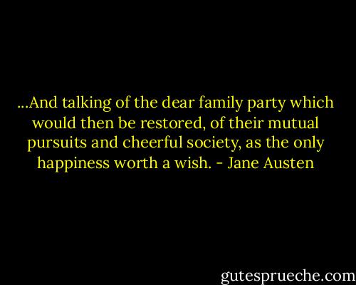...And talking of the dear family party which would then be restored, of their mutual pursuits and cheerful society, as the only happiness worth a wish. - Jane Austen